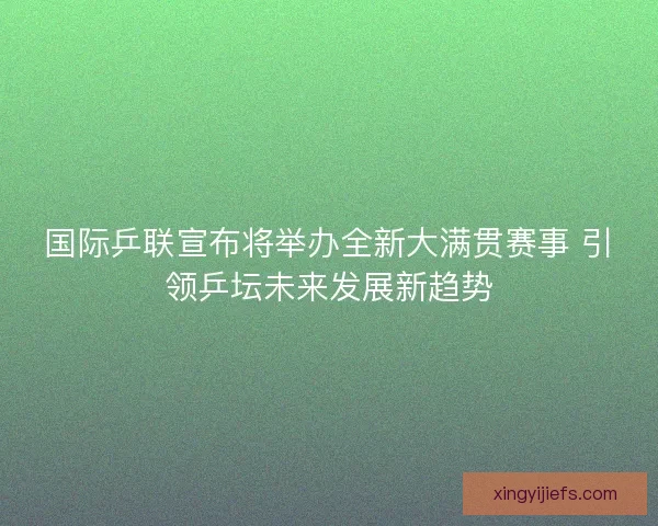 国际乒联宣布将举办全新大满贯赛事 引领乒坛未来发展新趋势