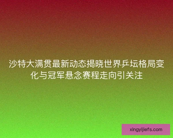 沙特大满贯最新动态揭晓世界乒坛格局变化与冠军悬念赛程走向引关注