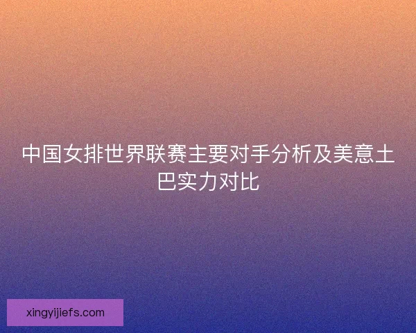 中国女排世界联赛主要对手分析及美意土巴实力对比