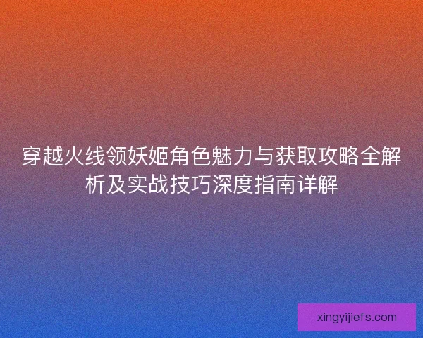 穿越火线领妖姬角色魅力与获取攻略全解析及实战技巧深度指南详解