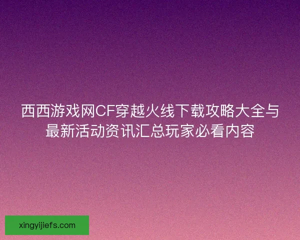 西西游戏网CF穿越火线下载攻略大全与最新活动资讯汇总玩家必看内容