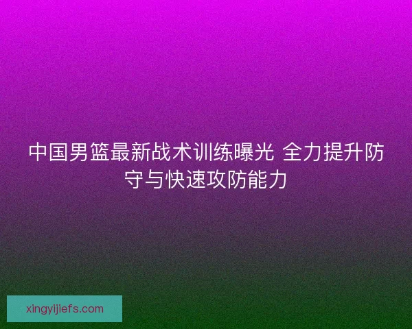 中国男篮最新战术训练曝光 全力提升防守与快速攻防能力